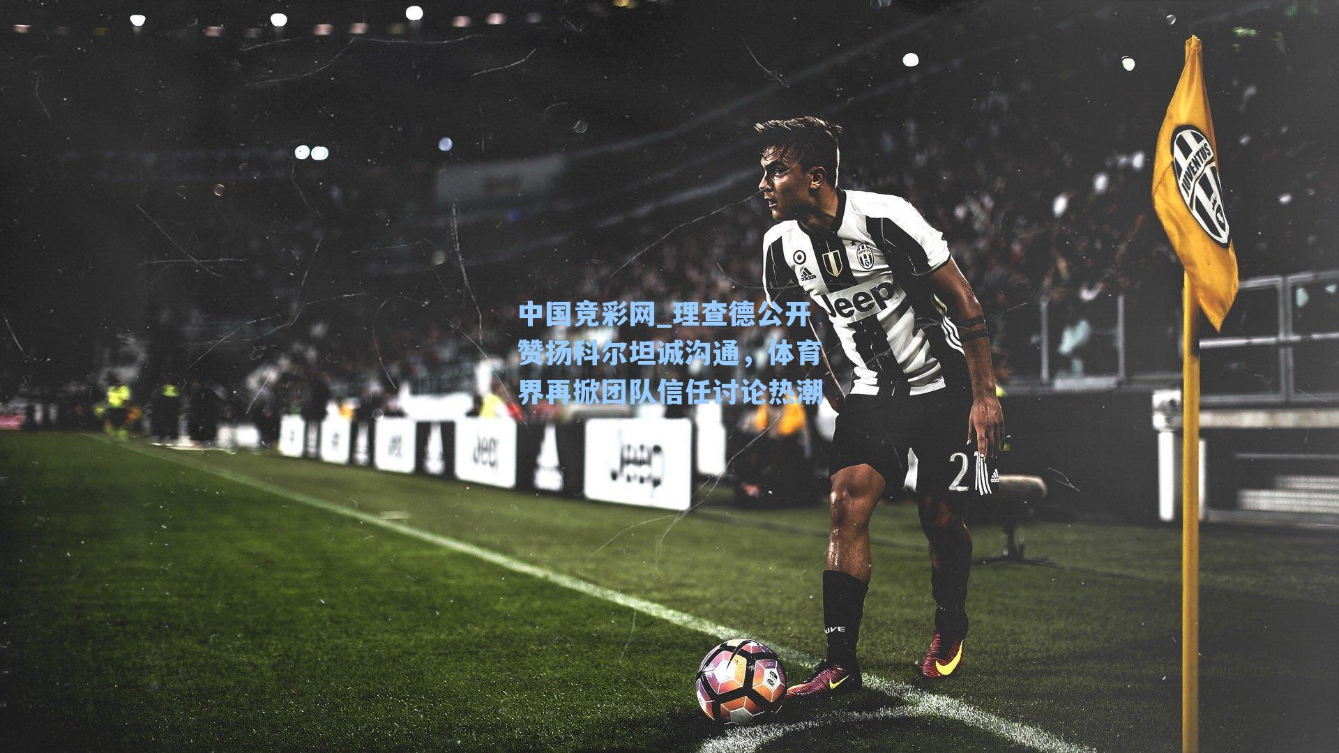 中国竞彩网_理查德公开赞扬科尔坦诚沟通，体育界再掀团队信任讨论热潮-第3张图片-中国足彩网-国家体育总局体育彩票管理中心官方网站