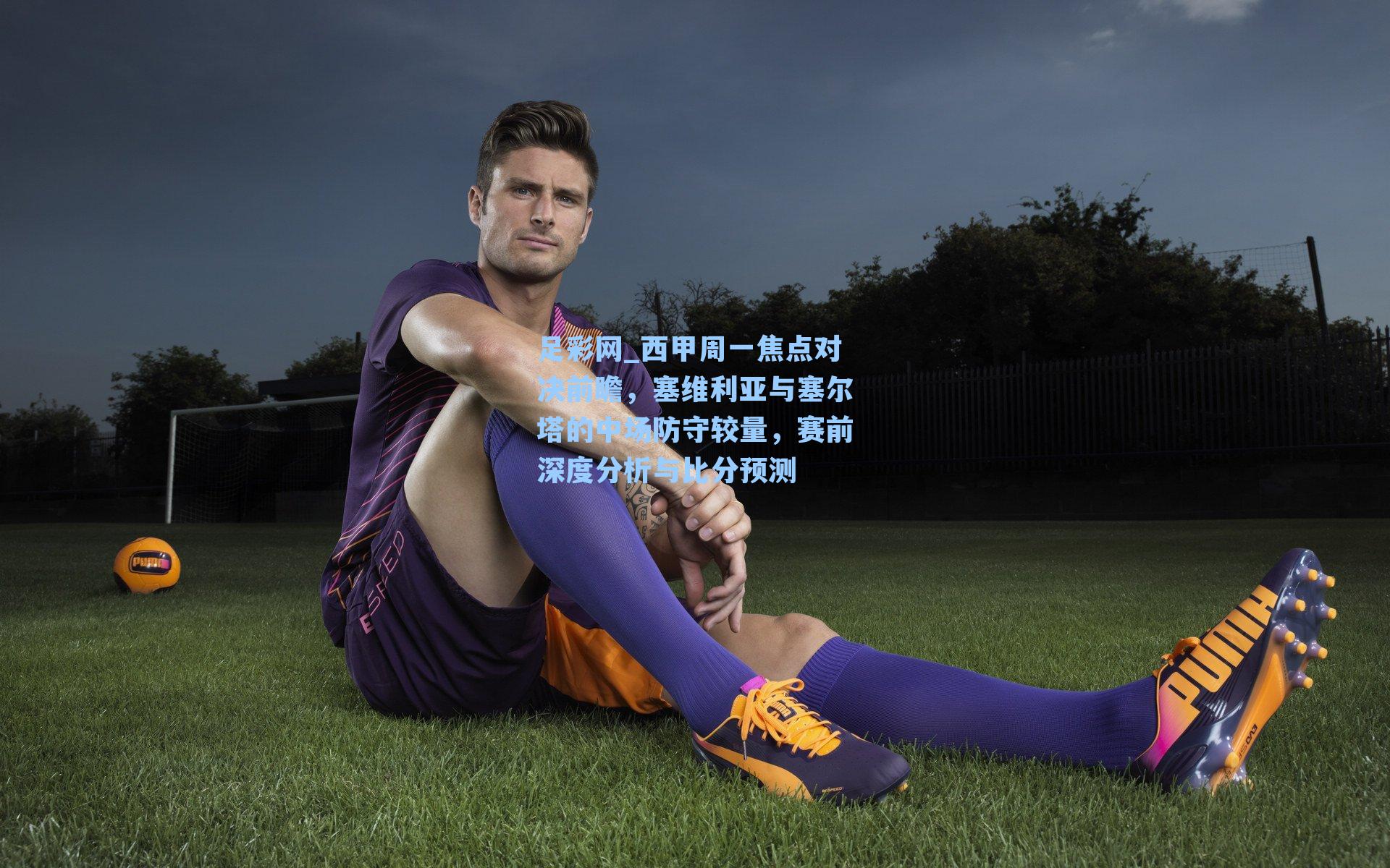 足彩网_西甲周一焦点对决前瞻，塞维利亚与塞尔塔的中场防守较量，赛前深度分析与比分预测-第1张图片-中国足彩网-国家体育总局体育彩票管理中心官方网站