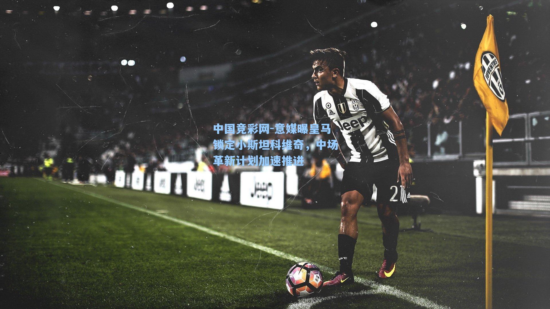 中国竞彩网-意媒曝皇马锁定小斯坦科维奇，中场革新计划加速推进-第3张图片-中国足彩网-国家体育总局体育彩票管理中心官方网站