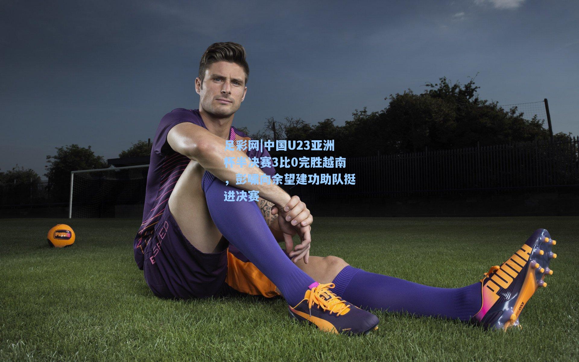 足彩网|中国U23亚洲杯半决赛3比0完胜越南，彭啸向余望建功助队挺进决赛-第1张图片-中国足彩网-国家体育总局体育彩票管理中心官方网站