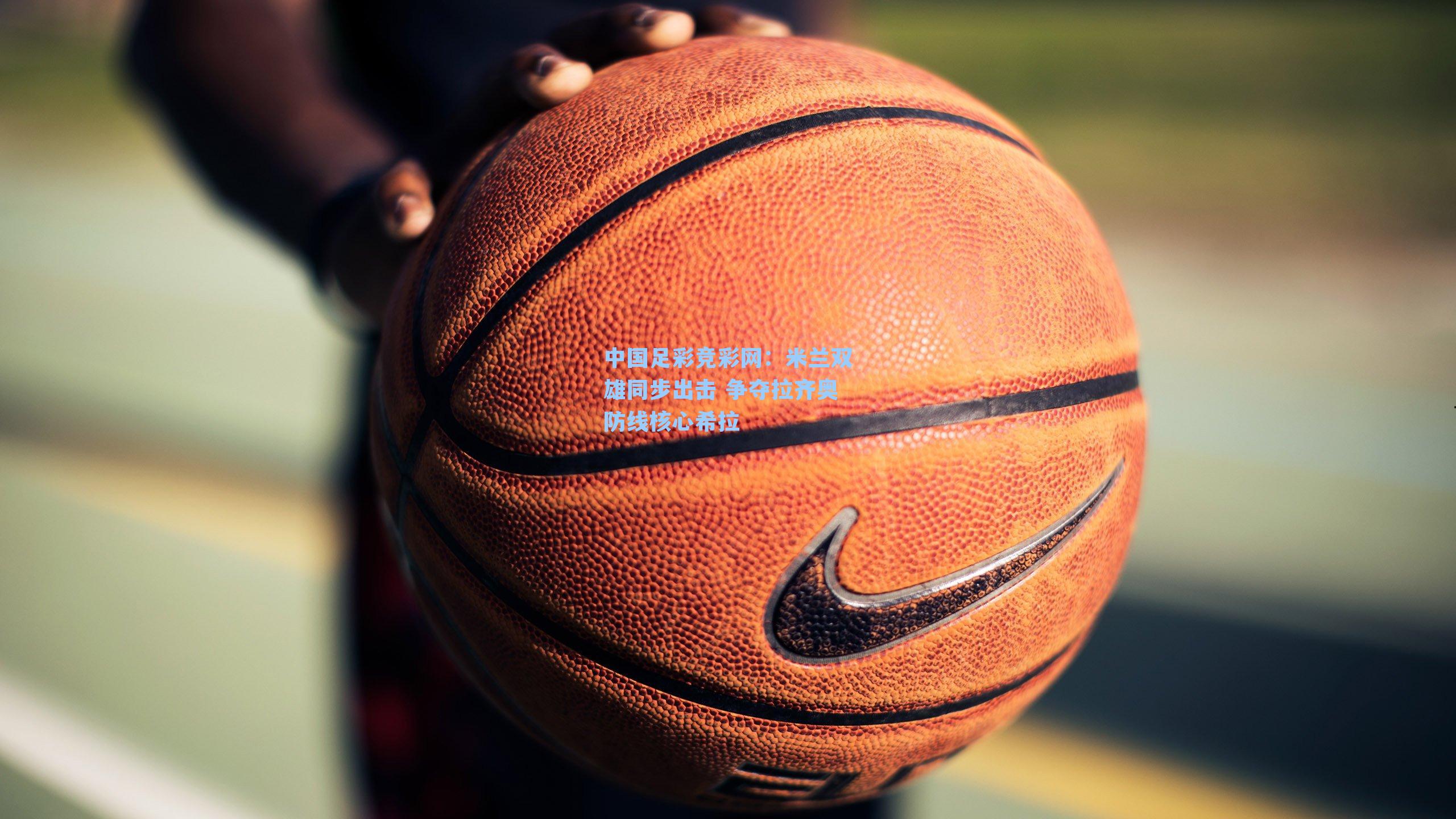 中国足彩竞彩网：米兰双雄同步出击 争夺拉齐奥防线核心希拉-第2张图片-中国足彩网-国家体育总局体育彩票管理中心官方网站