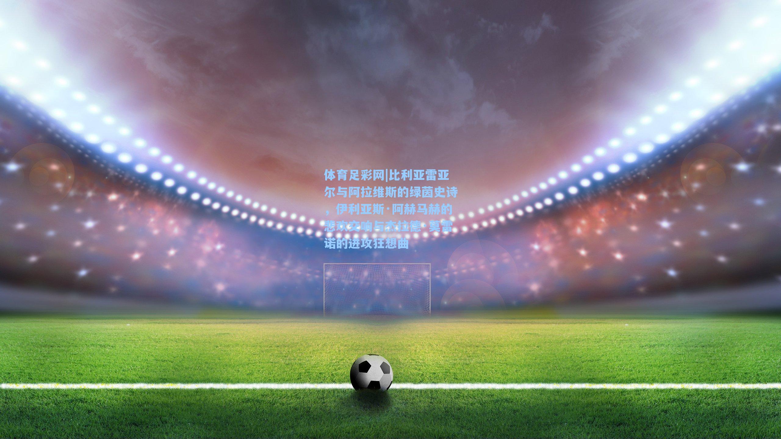 体育足彩网|比利亚雷亚尔与阿拉维斯的绿茵史诗,伊利亚斯·阿赫马赫的悲欢交响与杰拉德·莫雷诺的进攻狂想曲-第3张图片-中国足彩网-国家体育总局体育彩票管理中心官方网站 体育足彩网|比利亚雷亚尔与阿拉维斯的绿茵史诗,伊利亚斯·阿赫马赫的悲欢交响与杰拉德·莫雷诺的进攻狂想曲-第3张图片-中国足彩网-国家体育总局体育彩票管理中心官方网站