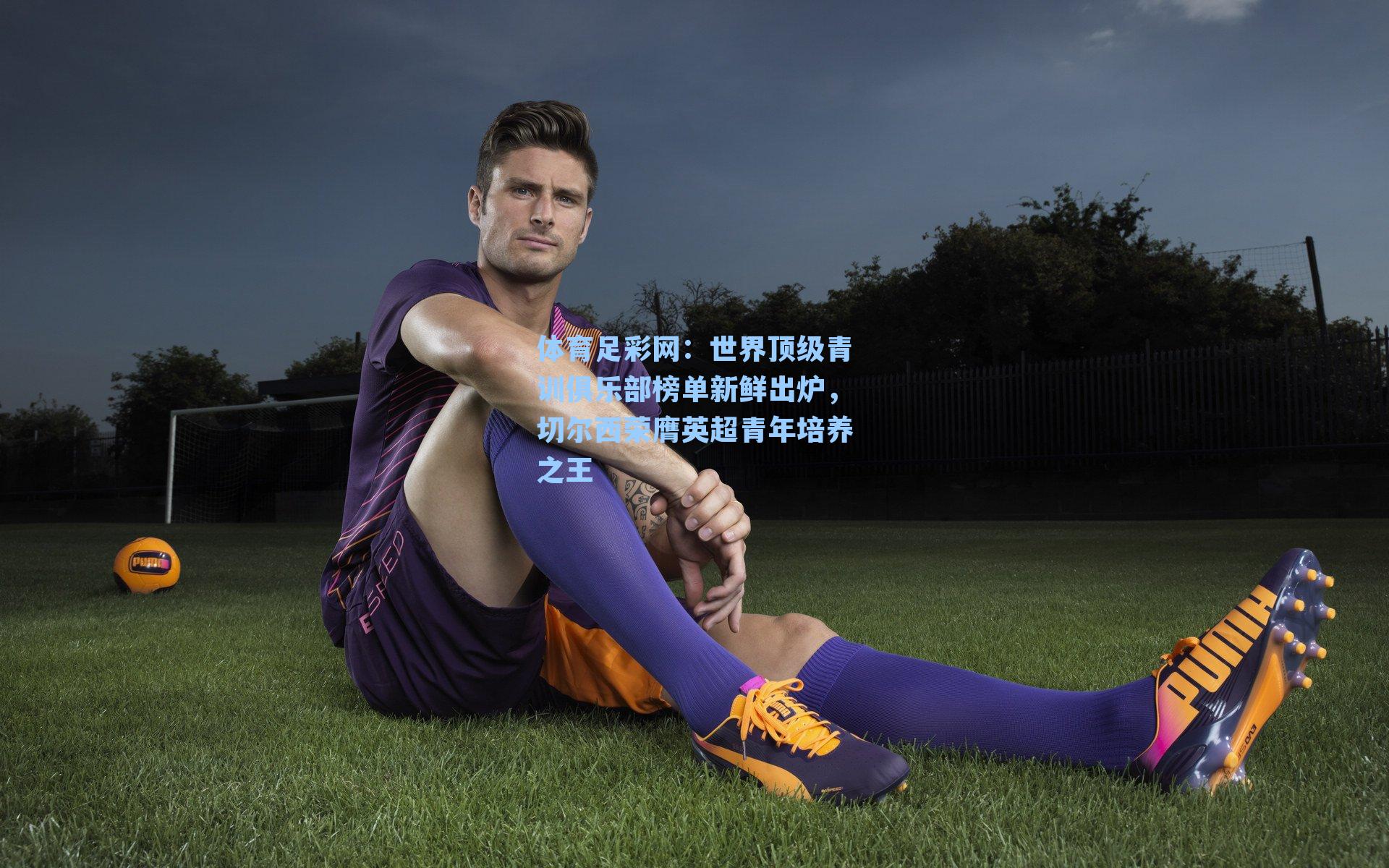 体育足彩网：世界顶级青训俱乐部榜单新鲜出炉，切尔西荣膺英超青年培养之王-第3张图片-中国足彩网-国家体育总局体育彩票管理中心官方网站