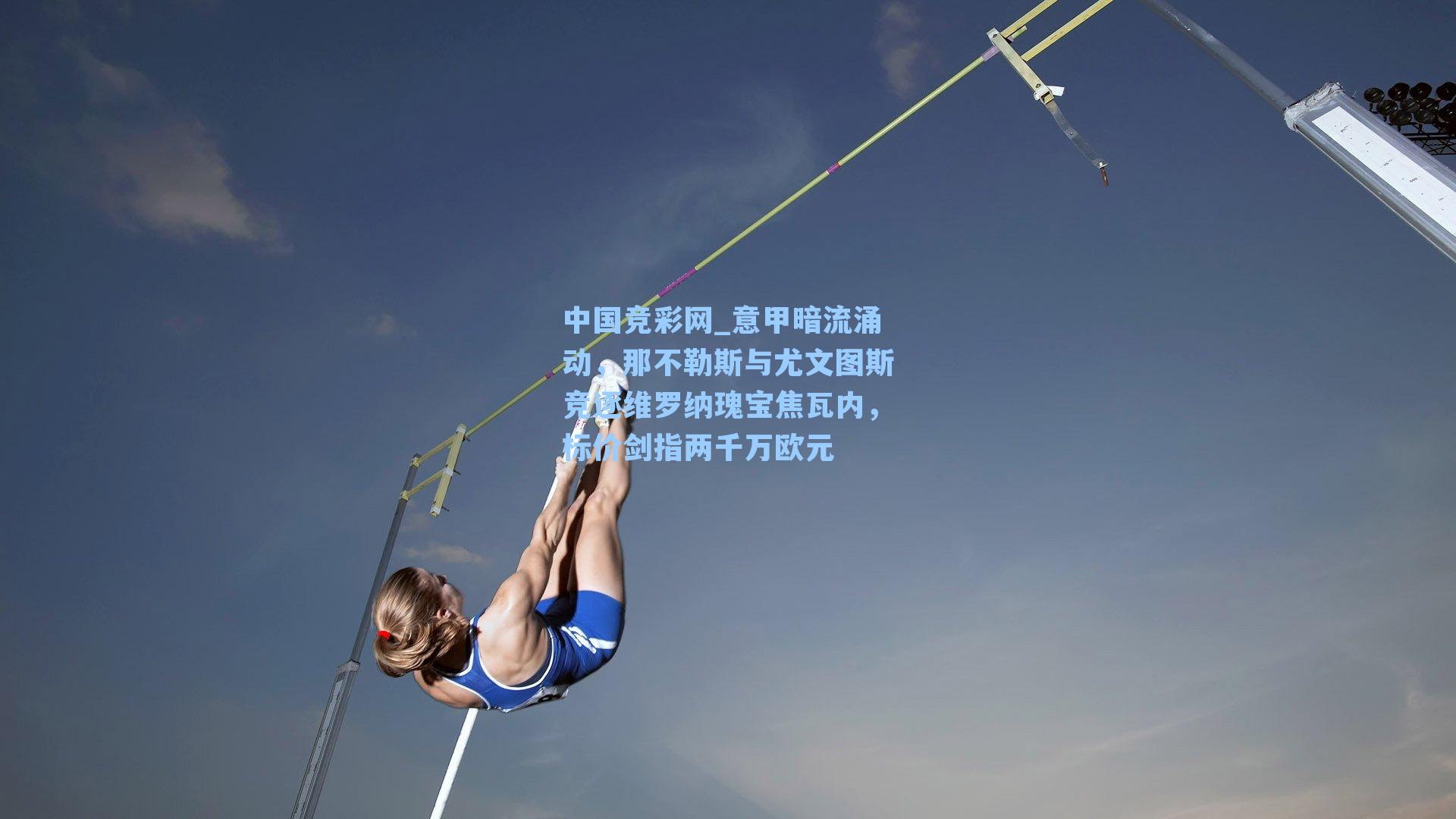 中国竞彩网_意甲暗流涌动，那不勒斯与尤文图斯竞逐维罗纳瑰宝焦瓦内，标价剑指两千万欧元-第1张图片-中国足彩网-国家体育总局体育彩票管理中心官方网站